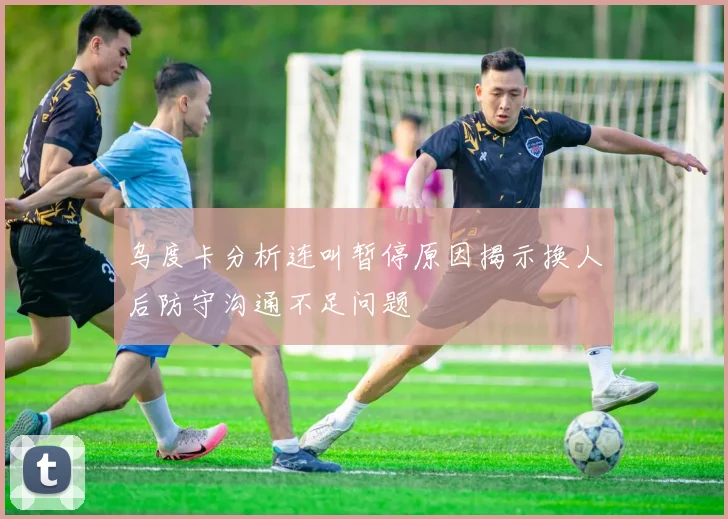 乌度卡分析连叫暂停原因揭示换人后防守沟通不足问题
