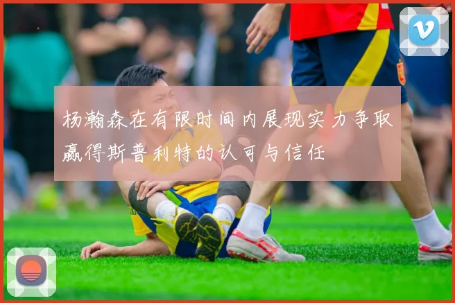 杨瀚森在有限时间内展现实力争取赢得斯普利特的认可与信任