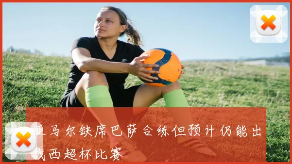 亚马尔缺席巴萨合练但预计仍能出战西超杯比赛
