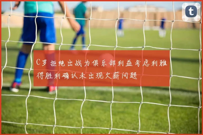 C罗拒绝出战为俱乐部利益考虑利雅得胜利确认未出现欠薪问题
