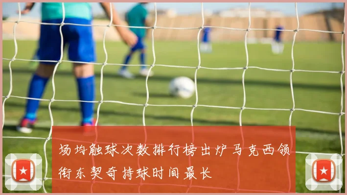 场均触球次数排行榜出炉马克西领衔东契奇持球时间最长