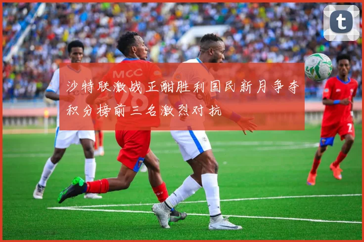 沙特联激战正酣胜利国民新月争夺积分榜前三名激烈对抗