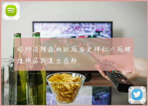 塔帅谈阿森纳欧冠历史拜仁六冠辉煌热苏斯复出在即