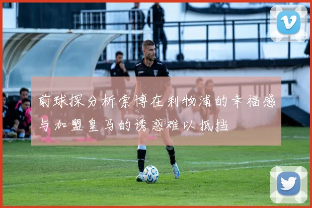 前球探分析索博在利物浦的幸福感与加盟皇马的诱惑难以抵挡