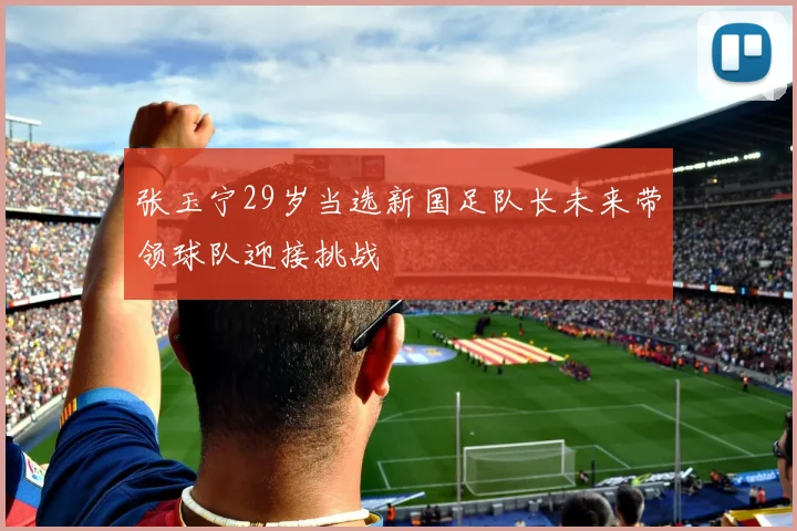 张玉宁29岁当选新国足队长未来带领球队迎接挑战