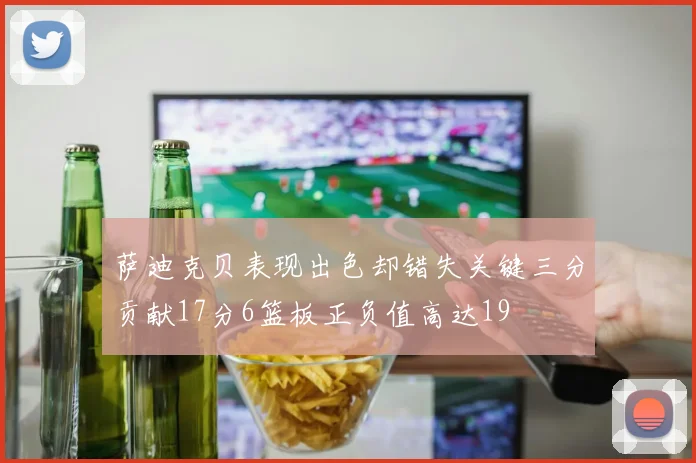 萨迪克贝表现出色却错失关键三分贡献17分6篮板正负值高达19