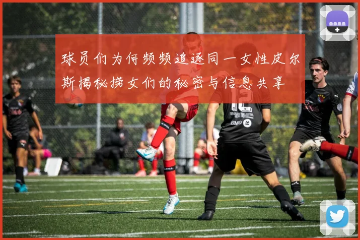 球员们为何频频追逐同一女性皮尔斯揭秘捞女们的秘密与信息共享