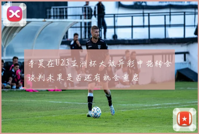 李昊在U23亚洲杯大放异彩申花转会谈判未果是否还有机会重启