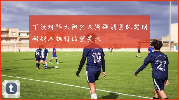 下场对阵太阳里夫斯强调团队需明确战术执行的重要性