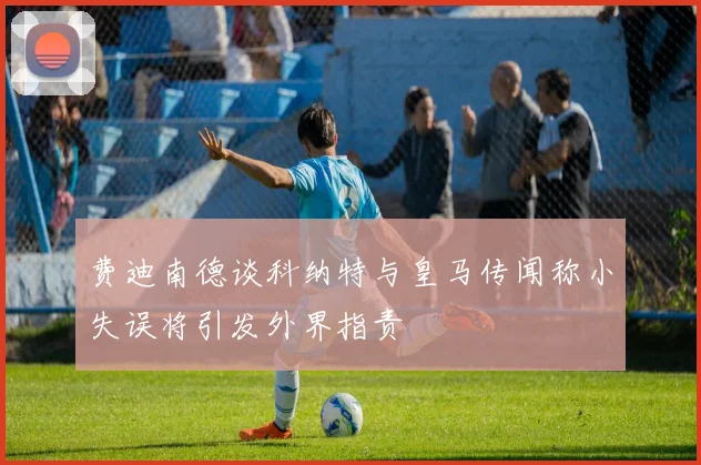 费迪南德谈科纳特与皇马传闻称小失误将引发外界指责
