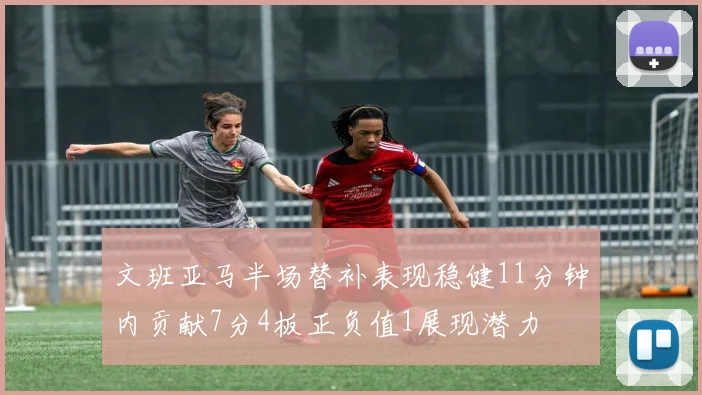 文班亚马半场替补表现稳健11分钟内贡献7分4板正负值1展现潜力