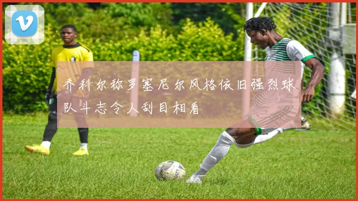 乔科尔称罗塞尼尔风格依旧强烈球队斗志令人刮目相看