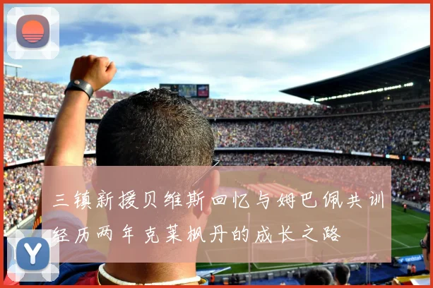 三镇新援贝维斯回忆与姆巴佩共训经历两年克莱枫丹的成长之路