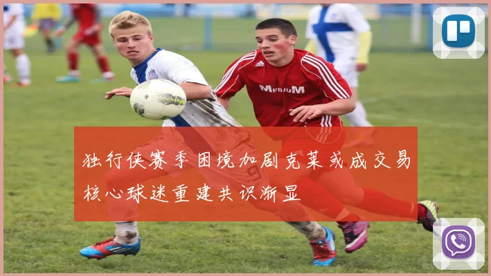 独行侠赛季困境加剧克莱或成交易核心球迷重建共识渐显