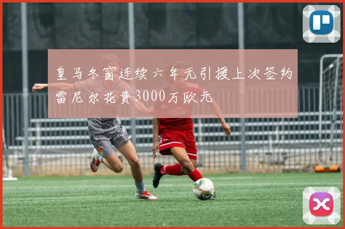 皇马冬窗连续六年无引援上次签约雷尼尔花费3000万欧元