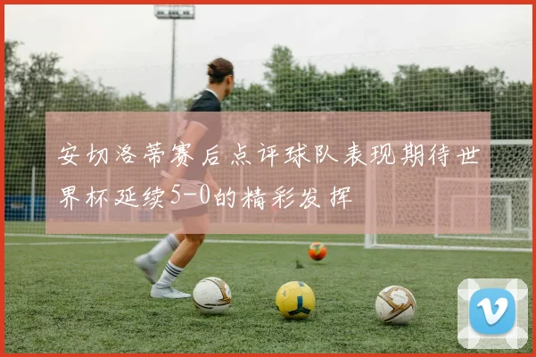 安切洛蒂赛后点评球队表现期待世界杯延续5-0的精彩发挥