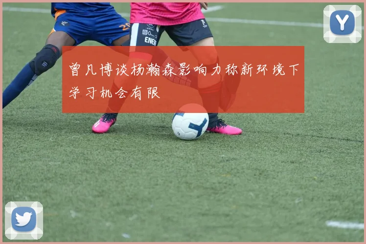 曾凡博谈杨瀚森影响力称新环境下学习机会有限