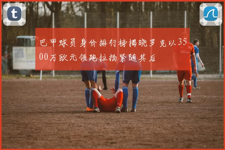 巴甲球员身价排行榜揭晓罗克以3500万欧元领跑拉扬紧随其后