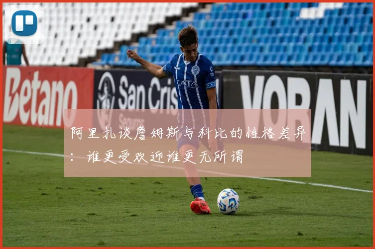 阿里扎谈詹姆斯与科比的性格差异：谁更受欢迎谁更无所谓