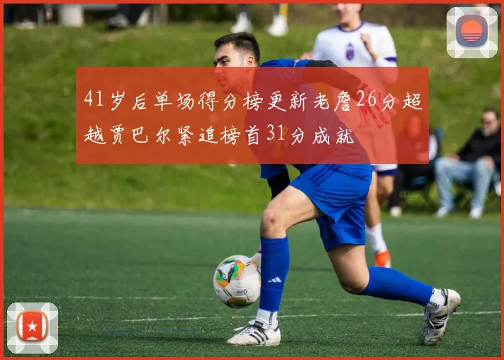 41岁后单场得分榜更新老詹26分超越贾巴尔紧追榜首31分成就