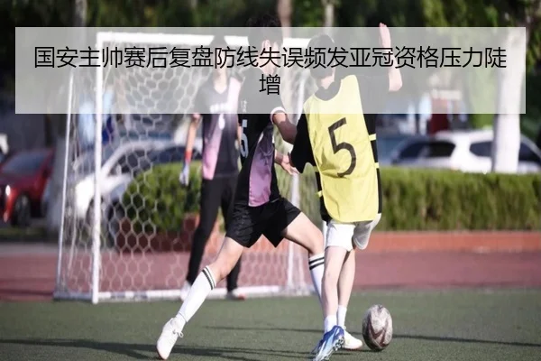 国安主帅赛后复盘防线失误频发亚冠资格压力陡增 | xingkong
